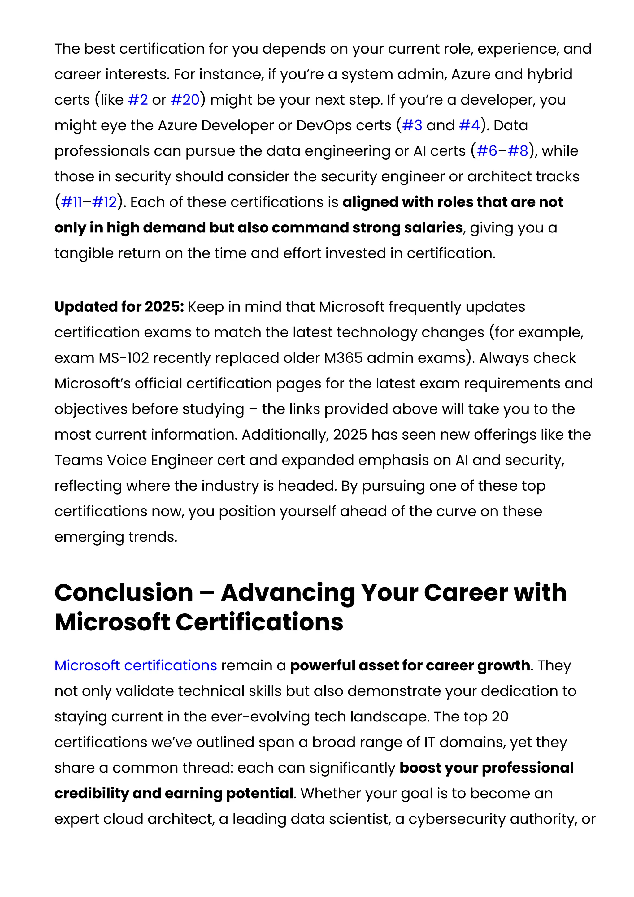 The best certification for you depends on your current role, experience, and
career interests. For instance, if you’re a system admin, Azure and hybrid
certs (like #2 or #20) might be your next step. If you’re a developer, you
might eye the Azure Developer or DevOps certs (#3 and #4). Data
professionals can pursue the data engineering or AI certs (#6–#8), while
those in security should consider the security engineer or architect tracks
(#11–#12). Each of these certifications is aligned with roles that are not
only in high demand but also command strong salaries, giving you a
tangible return on the time and effort invested in certification.
Updated for 2025: Keep in mind that Microsoft frequently updates
certification exams to match the latest technology changes (for example,
exam MS-102 recently replaced older M365 admin exams​
). Always check
Microsoft’s official certification pages for the latest exam requirements and
objectives before studying – the links provided above will take you to the
most current information. Additionally, 2025 has seen new offerings like the
Teams Voice Engineer cert and expanded emphasis on AI and security,
reflecting where the industry is headed. By pursuing one of these top
certifications now, you position yourself ahead of the curve on these
emerging trends.
Conclusion – Advancing Your Career with
Microsoft Certifications
Microsoft certifications remain a powerful asset for career growth. They
not only validate technical skills but also demonstrate your dedication to
staying current in the ever-evolving tech landscape. The top 20
certifications we’ve outlined span a broad range of IT domains, yet they
share a common thread: each can significantly boost your professional
credibility and earning potential. Whether your goal is to become an
expert cloud architect, a leading data scientist, a cybersecurity authority, or
 