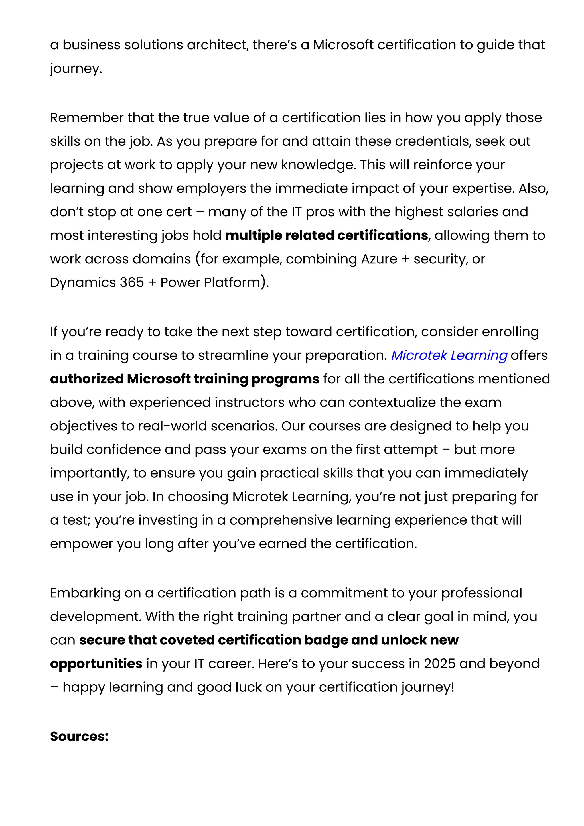 a business solutions architect, there’s a Microsoft certification to guide that
journey.
Remember that the true value of a certification lies in how you apply those
skills on the job. As you prepare for and attain these credentials, seek out
projects at work to apply your new knowledge. This will reinforce your
learning and show employers the immediate impact of your expertise. Also,
don’t stop at one cert – many of the IT pros with the highest salaries and
most interesting jobs hold multiple related certifications, allowing them to
work across domains (for example, combining Azure + security, or
Dynamics 365 + Power Platform).
If you’re ready to take the next step toward certification, consider enrolling
in a training course to streamline your preparation. Microtek Learning offers
authorized Microsoft training programs for all the certifications mentioned
above, with experienced instructors who can contextualize the exam
objectives to real-world scenarios. Our courses are designed to help you
build confidence and pass your exams on the first attempt – but more
importantly, to ensure you gain practical skills that you can immediately
use in your job. In choosing Microtek Learning, you’re not just preparing for
a test; you’re investing in a comprehensive learning experience that will
empower you long after you’ve earned the certification.
Embarking on a certification path is a commitment to your professional
development. With the right training partner and a clear goal in mind, you
can secure that coveted certification badge and unlock new
opportunities in your IT career. Here’s to your success in 2025 and beyond
– happy learning and good luck on your certification journey!
Sources:
 