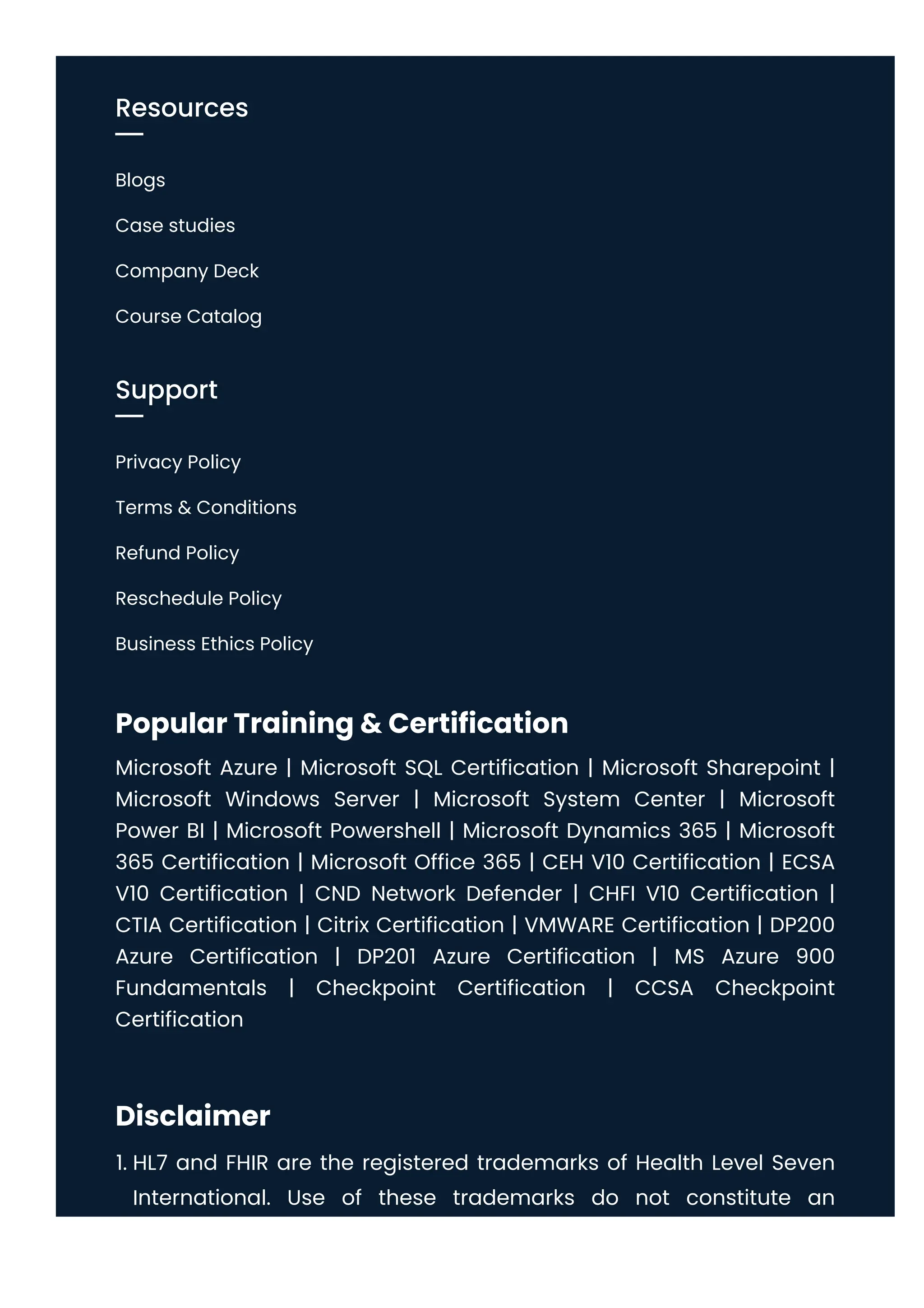 Popular Training & Certification
Microsoft Azure | Microsoft SQL Certification | Microsoft Sharepoint |
Microsoft Windows Server | Microsoft System Center | Microsoft
Power BI | Microsoft Powershell | Microsoft Dynamics 365 | Microsoft
365 Certification | Microsoft Office 365 | CEH V10 Certification | ECSA
V10 Certification | CND Network Defender | CHFI V10 Certification |
CTIA Certification | Citrix Certification | VMWARE Certification | DP200
Azure Certification | DP201 Azure Certification | MS Azure 900
Fundamentals | Checkpoint Certification | CCSA Checkpoint
Certification
Disclaimer
1. HL7 and FHIR are the registered trademarks of Health Level Seven
International. Use of these trademarks do not constitute an
Resources
Blogs
Case studies
Company Deck
Course Catalog
Support
Privacy Policy
Terms & Conditions
Refund Policy
Reschedule Policy
Business Ethics Policy
 