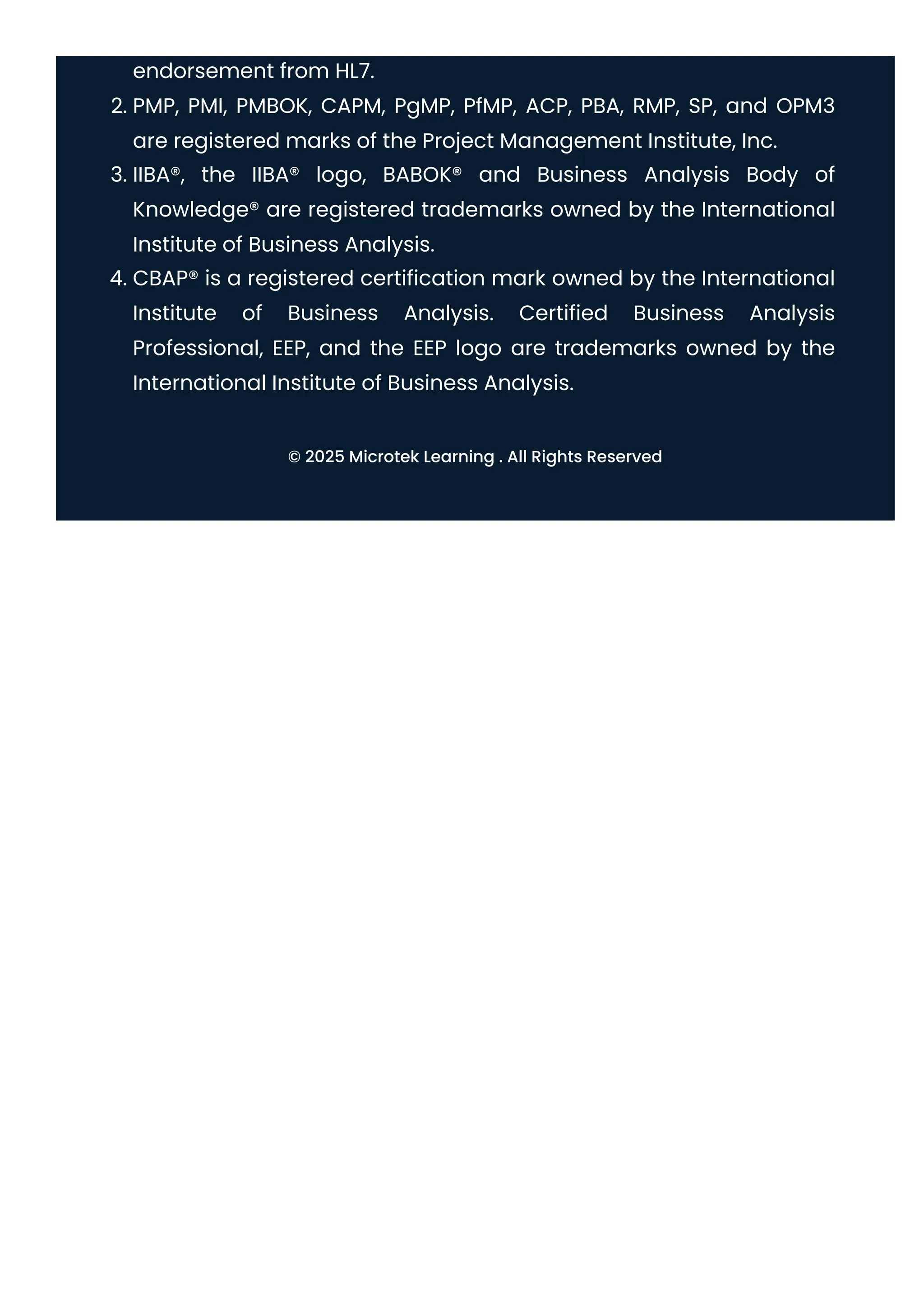 endorsement from HL7.
2. PMP, PMI, PMBOK, CAPM, PgMP, PfMP, ACP, PBA, RMP, SP, and OPM3
are registered marks of the Project Management Institute, Inc.
3. IIBA®, the IIBA® logo, BABOK® and Business Analysis Body of
Knowledge® are registered trademarks owned by the International
Institute of Business Analysis.
4. CBAP® is a registered certification mark owned by the International
Institute of Business Analysis. Certified Business Analysis
Professional, EEP, and the EEP logo are trademarks owned by the
International Institute of Business Analysis.
© 2025 Microtek Learning . All Rights Reserved
 