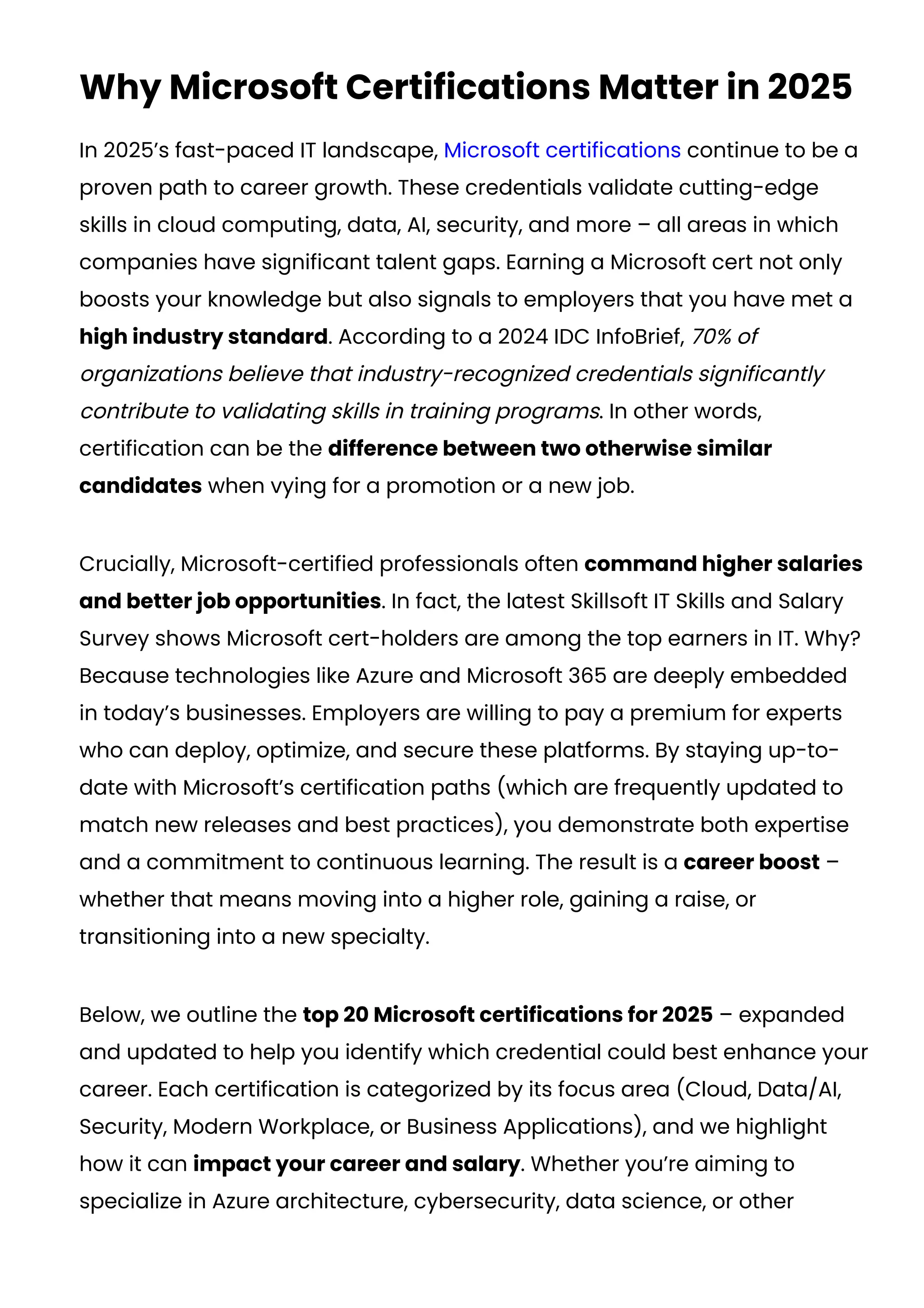 Why Microsoft Certifications Matter in 2025
In 2025’s fast-paced IT landscape, Microsoft certifications continue to be a
proven path to career growth. These credentials validate cutting-edge
skills in cloud computing, data, AI, security, and more – all areas in which
companies have significant talent gaps. Earning a Microsoft cert not only
boosts your knowledge but also signals to employers that you have met a
high industry standard. According to a 2024 IDC InfoBrief, 70% of
organizations believe that industry-recognized credentials significantly
contribute to validating skills in training programs​
. In other words,
certification can be the difference between two otherwise similar
candidates when vying for a promotion or a new job.
Crucially, Microsoft-certified professionals often command higher salaries
and better job opportunities. In fact, the latest Skillsoft IT Skills and Salary
Survey shows Microsoft cert-holders are among the top earners in IT​
. Why?
Because technologies like Azure and Microsoft 365 are deeply embedded
in today’s businesses. Employers are willing to pay a premium for experts
who can deploy, optimize, and secure these platforms. By staying up-to-
date with Microsoft’s certification paths (which are frequently updated to
match new releases and best practices), you demonstrate both expertise
and a commitment to continuous learning. The result is a career boost –
whether that means moving into a higher role, gaining a raise, or
transitioning into a new specialty.
Below, we outline the top 20 Microsoft certifications for 2025 – expanded
and updated to help you identify which credential could best enhance your
career. Each certification is categorized by its focus area (Cloud, Data/AI,
Security, Modern Workplace, or Business Applications), and we highlight
how it can impact your career and salary. Whether you’re aiming to
specialize in Azure architecture, cybersecurity, data science, or other
 