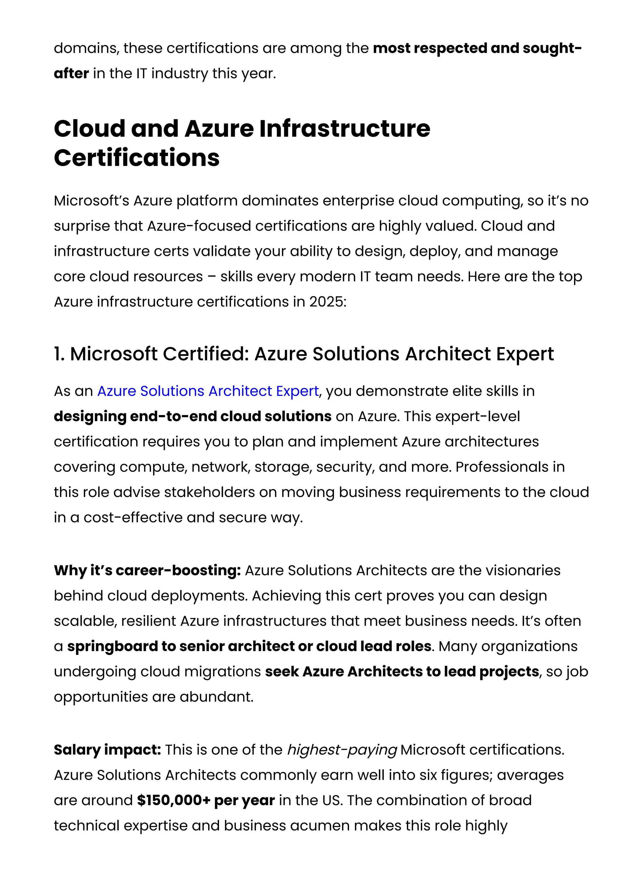 domains, these certifications are among the most respected and sought-
after in the IT industry this year.
Cloud and Azure Infrastructure
Certifications
Microsoft’s Azure platform dominates enterprise cloud computing, so it’s no
surprise that Azure-focused certifications are highly valued. Cloud and
infrastructure certs validate your ability to design, deploy, and manage
core cloud resources – skills every modern IT team needs. Here are the top
Azure infrastructure certifications in 2025:
1. Microsoft Certified: Azure Solutions Architect Expert
As an Azure Solutions Architect Expert, you demonstrate elite skills in
designing end-to-end cloud solutions on Azure. This expert-level
certification requires you to plan and implement Azure architectures
covering compute, network, storage, security, and more. Professionals in
this role advise stakeholders on moving business requirements to the cloud
in a cost-effective and secure way.
Why it’s career-boosting: Azure Solutions Architects are the visionaries
behind cloud deployments. Achieving this cert proves you can design
scalable, resilient Azure infrastructures that meet business needs. It’s often
a springboard to senior architect or cloud lead roles. Many organizations
undergoing cloud migrations seek Azure Architects to lead projects, so job
opportunities are abundant.
Salary impact: This is one of the highest-paying Microsoft certifications.
Azure Solutions Architects commonly earn well into six figures; averages
are around $150,000+ per year in the US​
. The combination of broad
technical expertise and business acumen makes this role highly
 
