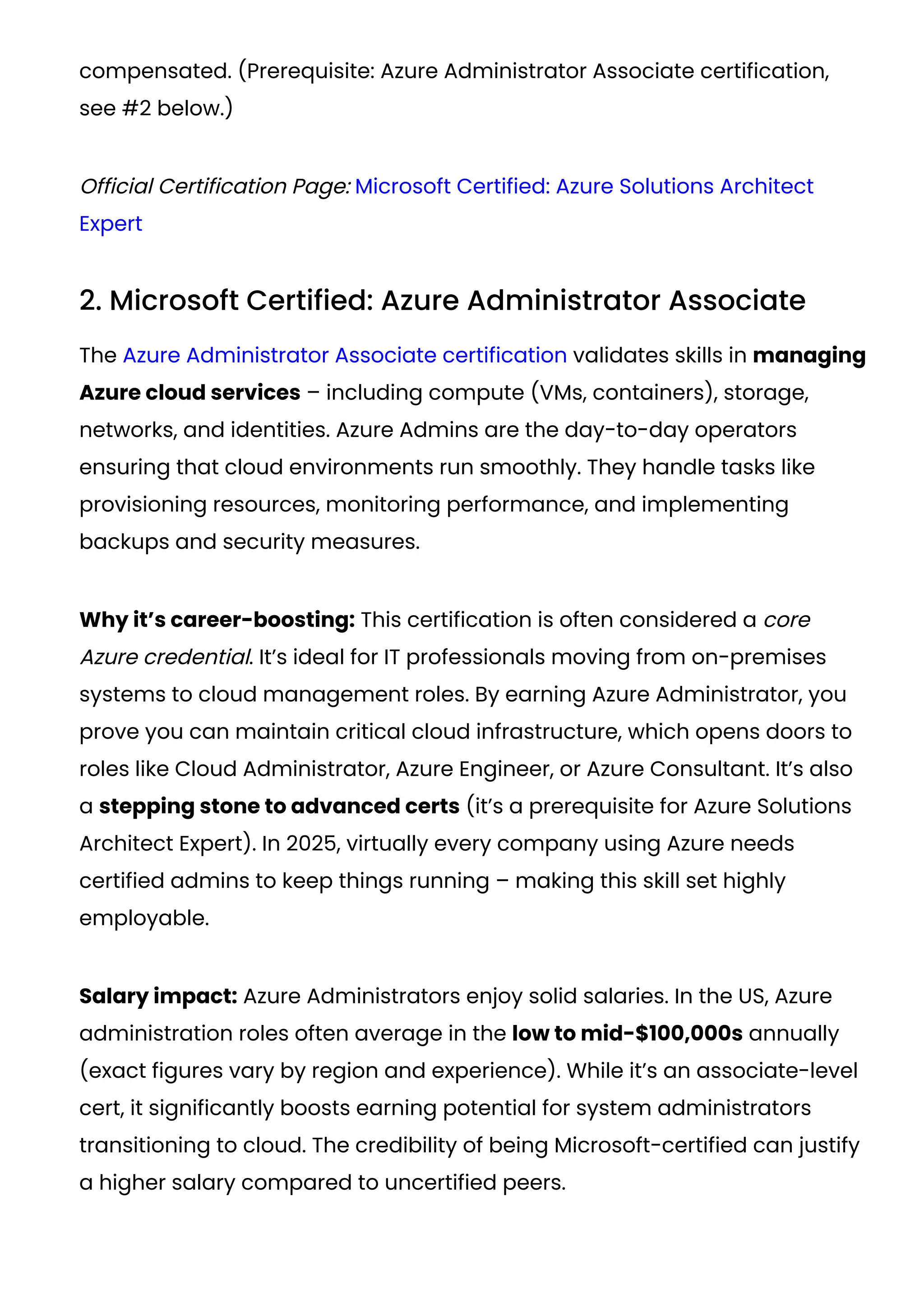 compensated. (Prerequisite: Azure Administrator Associate certification,
see #2 below.)
Official Certification Page: Microsoft Certified: Azure Solutions Architect
Expert
2. Microsoft Certified: Azure Administrator Associate
The Azure Administrator Associate certification validates skills in managing
Azure cloud services – including compute (VMs, containers), storage,
networks, and identities. Azure Admins are the day-to-day operators
ensuring that cloud environments run smoothly. They handle tasks like
provisioning resources, monitoring performance, and implementing
backups and security measures.
Why it’s career-boosting: This certification is often considered a core
Azure credential. It’s ideal for IT professionals moving from on-premises
systems to cloud management roles. By earning Azure Administrator, you
prove you can maintain critical cloud infrastructure, which opens doors to
roles like Cloud Administrator, Azure Engineer, or Azure Consultant. It’s also
a stepping stone to advanced certs (it’s a prerequisite for Azure Solutions
Architect Expert). In 2025, virtually every company using Azure needs
certified admins to keep things running – making this skill set highly
employable.
Salary impact: Azure Administrators enjoy solid salaries. In the US, Azure
administration roles often average in the low to mid-$100,000s annually
(exact figures vary by region and experience). While it’s an associate-level
cert, it significantly boosts earning potential for system administrators
transitioning to cloud. The credibility of being Microsoft-certified can justify
a higher salary compared to uncertified peers.
 