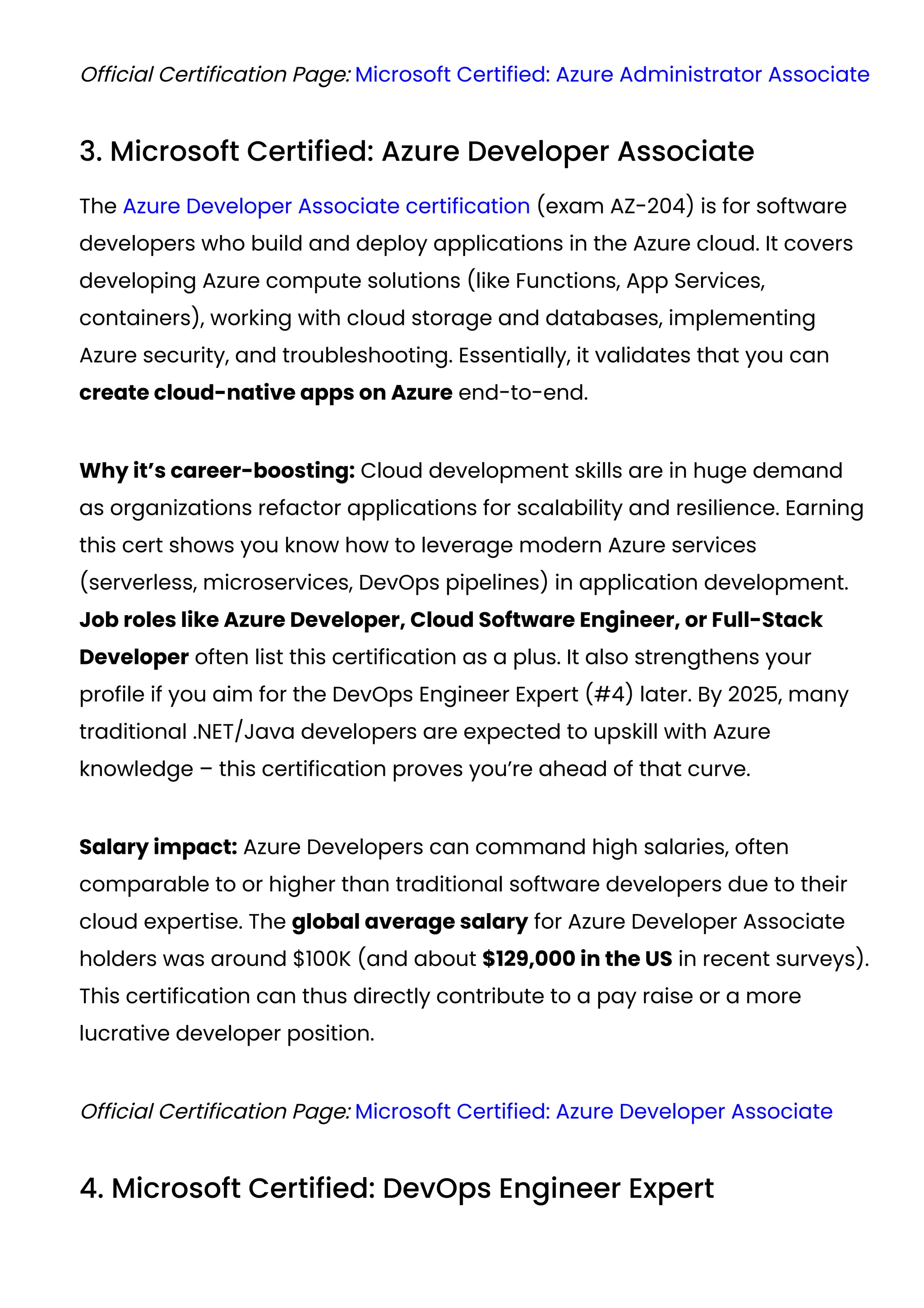 Official Certification Page: Microsoft Certified: Azure Administrator Associate
3. Microsoft Certified: Azure Developer Associate
The Azure Developer Associate certification (exam AZ-204) is for software
developers who build and deploy applications in the Azure cloud. It covers
developing Azure compute solutions (like Functions, App Services,
containers), working with cloud storage and databases, implementing
Azure security, and troubleshooting. Essentially, it validates that you can
create cloud-native apps on Azure end-to-end.
Why it’s career-boosting: Cloud development skills are in huge demand
as organizations refactor applications for scalability and resilience. Earning
this cert shows you know how to leverage modern Azure services
(serverless, microservices, DevOps pipelines) in application development.
Job roles like Azure Developer, Cloud Software Engineer, or Full-Stack
Developer often list this certification as a plus. It also strengthens your
profile if you aim for the DevOps Engineer Expert (#4) later. By 2025, many
traditional .NET/Java developers are expected to upskill with Azure
knowledge – this certification proves you’re ahead of that curve.
Salary impact: Azure Developers can command high salaries, often
comparable to or higher than traditional software developers due to their
cloud expertise. The global average salary for Azure Developer Associate
holders was around $100K (and about $129,000 in the US in recent surveys​
).
This certification can thus directly contribute to a pay raise or a more
lucrative developer position.
Official Certification Page: Microsoft Certified: Azure Developer Associate
4. Microsoft Certified: DevOps Engineer Expert
 