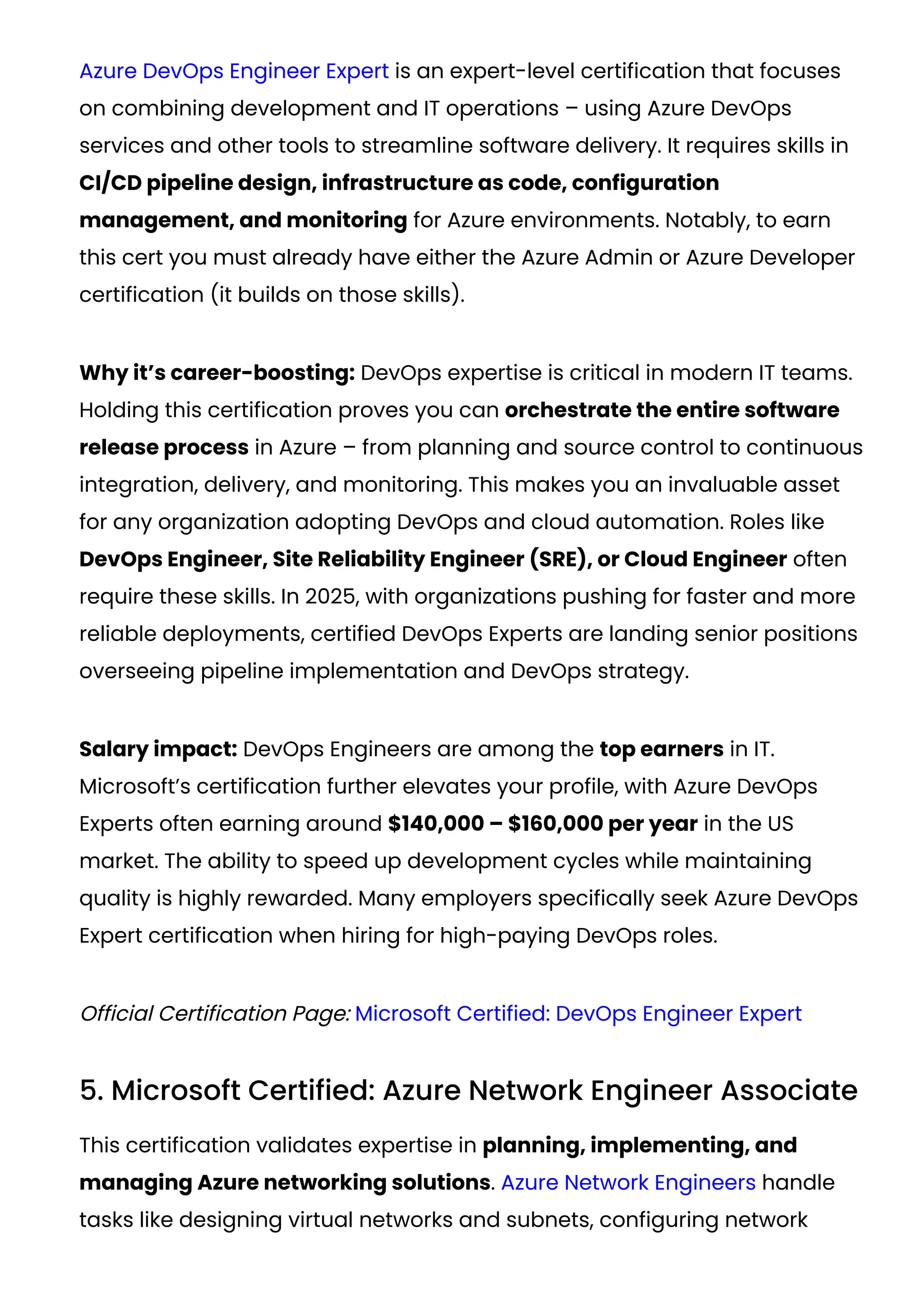 Azure DevOps Engineer Expert is an expert-level certification that focuses
on combining development and IT operations – using Azure DevOps
services and other tools to streamline software delivery. It requires skills in
CI/CD pipeline design, infrastructure as code, configuration
management, and monitoring for Azure environments. Notably, to earn
this cert you must already have either the Azure Admin or Azure Developer
certification (it builds on those skills).
Why it’s career-boosting: DevOps expertise is critical in modern IT teams.
Holding this certification proves you can orchestrate the entire software
release process in Azure – from planning and source control to continuous
integration, delivery, and monitoring. This makes you an invaluable asset
for any organization adopting DevOps and cloud automation. Roles like
DevOps Engineer, Site Reliability Engineer (SRE), or Cloud Engineer often
require these skills. In 2025, with organizations pushing for faster and more
reliable deployments, certified DevOps Experts are landing senior positions
overseeing pipeline implementation and DevOps strategy.
Salary impact: DevOps Engineers are among the top earners in IT.
Microsoft’s certification further elevates your profile, with Azure DevOps
Experts often earning around $140,000 – $160,000 per year in the US
market​
. The ability to speed up development cycles while maintaining
quality is highly rewarded. Many employers specifically seek Azure DevOps
Expert certification when hiring for high-paying DevOps roles.
Official Certification Page: Microsoft Certified: DevOps Engineer Expert
5. Microsoft Certified: Azure Network Engineer Associate
This certification validates expertise in planning, implementing, and
managing Azure networking solutions. Azure Network Engineers handle
tasks like designing virtual networks and subnets, configuring network
 