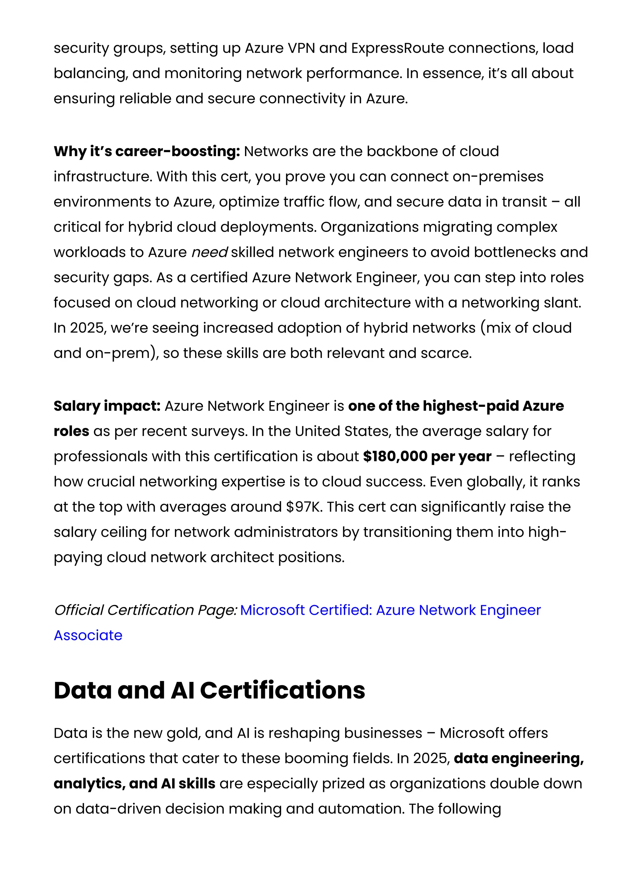security groups, setting up Azure VPN and ExpressRoute connections, load
balancing, and monitoring network performance. In essence, it’s all about
ensuring reliable and secure connectivity in Azure.
Why it’s career-boosting: Networks are the backbone of cloud
infrastructure. With this cert, you prove you can connect on-premises
environments to Azure, optimize traffic flow, and secure data in transit – all
critical for hybrid cloud deployments. Organizations migrating complex
workloads to Azure need skilled network engineers to avoid bottlenecks and
security gaps. As a certified Azure Network Engineer, you can step into roles
focused on cloud networking or cloud architecture with a networking slant.
In 2025, we’re seeing increased adoption of hybrid networks (mix of cloud
and on-prem), so these skills are both relevant and scarce.
Salary impact: Azure Network Engineer is one of the highest-paid Azure
roles as per recent surveys. In the United States, the average salary for
professionals with this certification is about $180,000 per year​– reflecting
how crucial networking expertise is to cloud success. Even globally, it ranks
at the top with averages around $97K​
. This cert can significantly raise the
salary ceiling for network administrators by transitioning them into high-
paying cloud network architect positions.
Official Certification Page: Microsoft Certified: Azure Network Engineer
Associate
Data and AI Certifications
Data is the new gold, and AI is reshaping businesses – Microsoft offers
certifications that cater to these booming fields. In 2025, data engineering,
analytics, and AI skills are especially prized as organizations double down
on data-driven decision making and automation. The following
 
