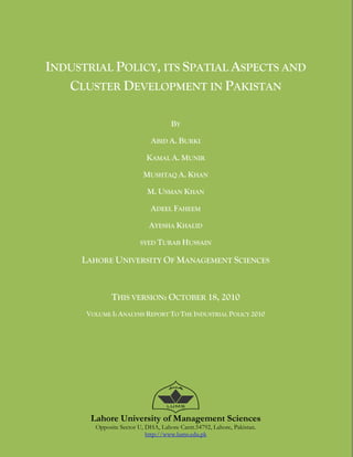  


    INDUSTRIAL POLICY, ITS SPATIAL ASPECTS AND
       CLUSTER DEVELOPMENT IN PAKISTAN

                                        BY

                                 ABID A. BURKI

                               KAMAL A. MUNIR

                              MUSHTAQ A. KHAN

                               M. USMAN KHAN

                                 ADEEL FAHEEM

                                AYESHA KHALID

                            SYED TURAB HUSSAIN

         LAHORE UNIVERSITY OF MANAGEMENT SCIENCES



                  THIS VERSION: OCTOBER 18, 2010
          VOLUME I: ANALYSIS REPORT TO THE INDUSTRIAL POLICY 2010




           Lahore University of Management Sciences
            Opposite Sector U, DHA, Lahore Cantt.54792, Lahore, Pakistan.
                               http://www.lums.edu.pk
                                          
 