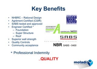 Key Benefits
•   NHBRC – Rational Design
•   Agrément Certified (CSIR)
•   SABS tested and approved
•   Engineer Certified *
     – Foundation
     – Super Structure
     – Roof
•   Superior wall strength
•   Quality Controls
•   Community acceptance        NBR SABS - 0400
    * Professional Indemnity

                           QUALITY
                         ...
 