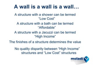 A wall is a wall is a wall…
   A structure with a shower can be termed
                    “Low Cost”
    A structure with a bath can be termed
                   “Affordable”
   A structure with a Jacuzzi can be termed
                “High Income”
The finishes of a structure determines the value

   No quality disparity between “High Income”
       structures and “Low Cost” structures
 