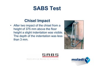 SABS Test

           Chisel Impact
• After two impact of the chisel from a
  height of 375 mm above the floor
  height a slight indentation was visible.
  The depth of the indentation was less
  than 3 mm.
 