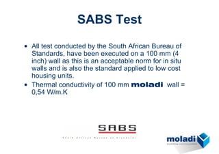 SABS Test
• All test conducted by the South African Bureau of
  Standards, have been executed on a 100 mm (4
  inch) wall as this is an acceptable norm for in situ
  walls and is also the standard applied to low cost
  housing units.
• Thermal conductivity of 100 mm moladi wall =
  0,54 W/m.K
 