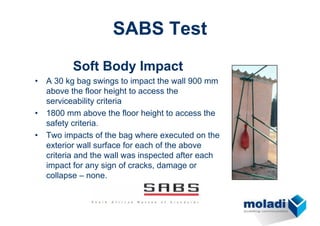 SABS Test
Soft Body Impact
• A 30 kg bag swings to impact the wall 900 mm
above the floor height to access the
serviceability criteria
• 1800 mm above the floor height to access the
safety criteria.
• Two impacts of the bag where executed on the
exterior wall surface for each of the above
criteria and the wall was inspected after each
impact for any sign of cracks, damage or
collapse – none.
 