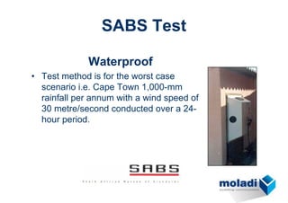 SABS Test

             Waterproof
• Test method is for the worst case
  scenario i.e. Cape Town 1,000-mm
  rainfall per annum with a wind speed of
  30 metre/second conducted over a 24-
  hour period.
 