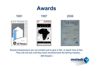 Awards
      1991                       1997                        2006




Social entrepreneurs are not content just to give a fish, or teach how to fish.
      They will not rest until they have revolutionized the fishing industry.
                                 - Bill Drayton -
 
