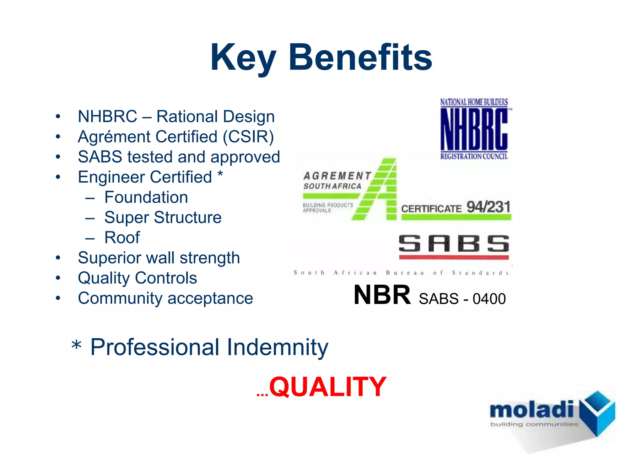 Key Benefits
•   NHBRC – Rational Design
•   Agrément Certified (CSIR)
•   SABS tested and approved
•   Engineer Certified *
     – Foundation
     – Super Structure
     – Roof
•   Superior wall strength
•   Quality Controls
•   Community acceptance        NBR SABS - 0400
    * Professional Indemnity

                           QUALITY
                         ...
 