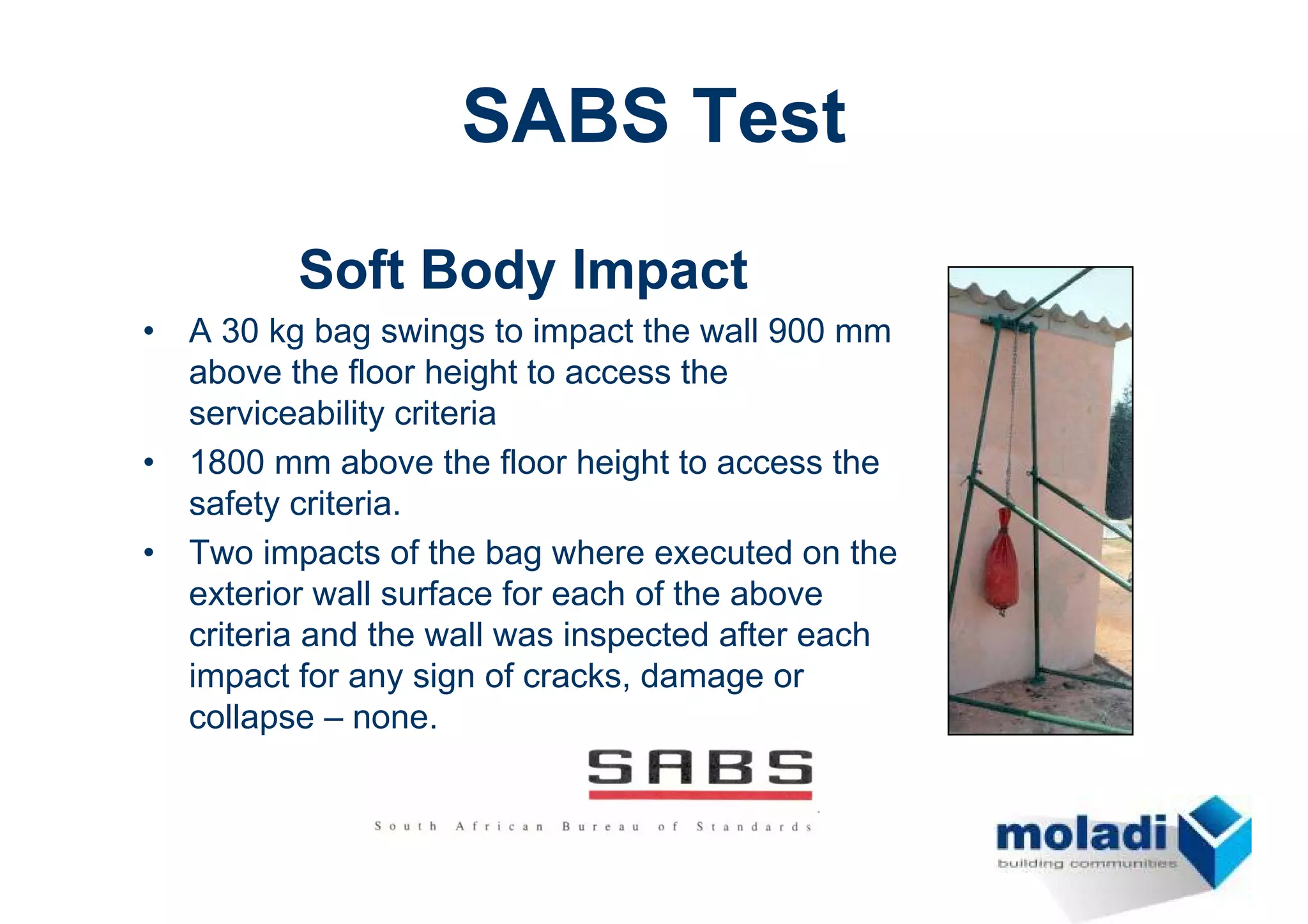 SABS Test
           Soft Body Impact
•   A 30 kg bag swings to impact the wall 900 mm
    above the floor height to access the
    serviceability criteria
•   1800 mm above the floor height to access the
    safety criteria.
•   Two impacts of the bag where executed on the
    exterior wall surface for each of the above
    criteria and the wall was inspected after each
    impact for any sign of cracks, damage or
    collapse – none.
 