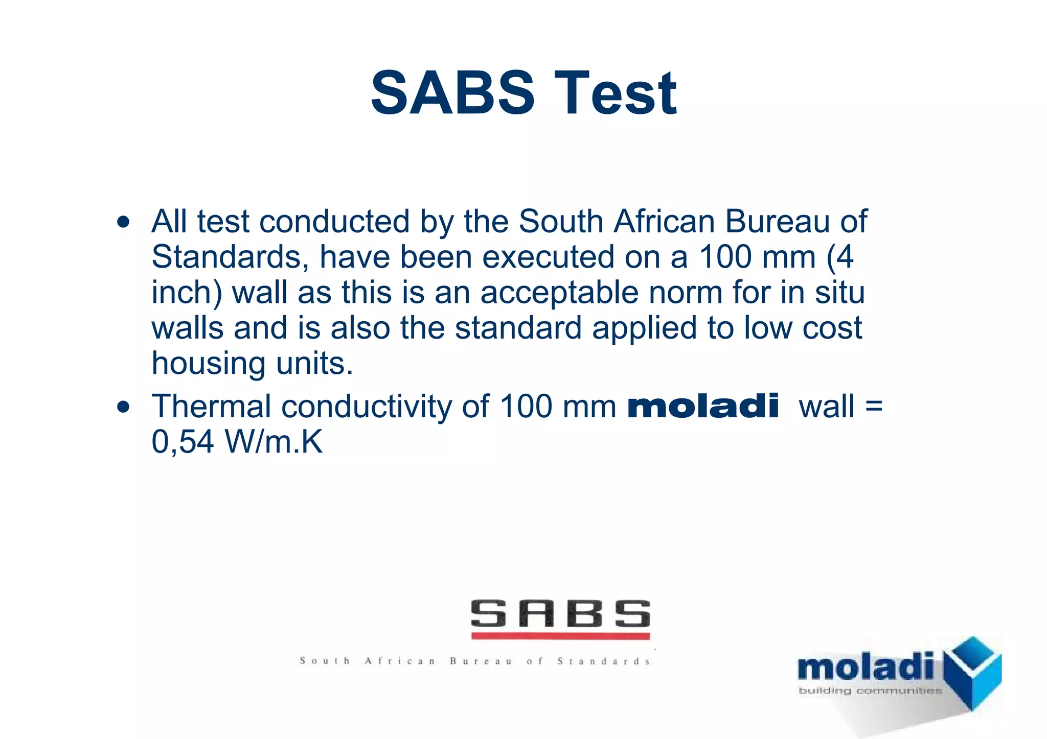 SABS Test
• All test conducted by the South African Bureau of
  Standards, have been executed on a 100 mm (4
  inch) wall as this is an acceptable norm for in situ
  walls and is also the standard applied to low cost
  housing units.
• Thermal conductivity of 100 mm moladi wall =
  0,54 W/m.K
 