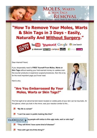 “How To Remove Your Moles, Warts
& Skin Tags in 3 Days ­ Easily,
Naturally And Without Surgery.”
Dear Internet Friend, 
If you desperately need to FREE Yourself From Moles, Warts or
Skin Tags without wasting your hard­earned money on useless over­
the­counter products or expensive surgical procedures, then this is by
far the most important page you’ll ever read. 
Here’s why:
“Are You Embarrassed By Your
Moles, Warts or Skin Tags?”
The first sight of an abnormal skin lesion located on visible parts of your skin can be traumatic. At
first glance, when you look in the mirror, was your reaction similar to this...
“My life is ruined!”
“I can’t be seen in public looking like this!”
“The first thing people will notice is this ugly mole, wart or skin tag!”
“They will think I have some kind of disease!”
“How will I get rid of this thing?!”
 