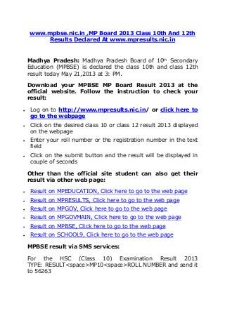 www.mpbse.nic.in ,MP Board 2013 Class 10th And 12th
Results Declared At www.mpresults.nic.in
Madhya Pradesh: Madhya Pradesh Board of 10th
Secondary
Education (MPBSE) is declared the class 10th and class 12th
result today May 21,2013 at 3: PM.
Download your MPBSE MP Board Result 2013 at the
official website. Follow the instruction to check your
result:
 Log on to http://www.mpresults.nic.in/ or click here to
go to the webpage
 Click on the desired class 10 or class 12 result 2013 displayed
on the webpage
 Enter your roll number or the registration number in the text
field
 Click on the submit button and the result will be displayed in
couple of seconds
Other than the official site student can also get their
result via other web page:
 Result on MPEDUCATION, Click here to go to the web page
 Result on MPRESULTS, Click here to go to the web page
 Result on MPGOV, Click here to go to the web page
 Result on MPGOVMAIN, Click here to go to the web page
 Result on MPBSE, Click here to go to the web page
 Result on SCHOOL9, Click here to go to the web page
MPBSE result via SMS services:
For the HSC (Class 10) Examination Result 2013
TYPE: RESULT<space>MP10<space>ROLL NUMBER and send it
to 56263
 