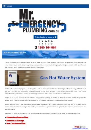     
    
 1300 164 064
If you are looking to switch from an electric hot water heater to a natural gas system, or have built or renovated your home and looking at
a new installation, or just looking to upgrade your old gas hot water system, Mr Emergency Plumbing can provide a fully qualiﬁed gas-
fitter to install, repair or replace any type of gas hot water system.
Gas hot water come in varying sizes, providing options suitable for large or small homes. Natural gas is the most energy eﬃcient way to
heat your home and can reduce your energy bills by up to 40%. A gas hot water heater will also dramatically reduce your carbon
footprint as they produce a quarter less greenhouse gas emissions that a comparable electric hot water heater.
Gas hot water heaters are available with diﬀerent energy eﬃciency ratings depending on the make, size and model. The greater the
number of stars, the more energy efficient the appliance is – meaning more savings in your pocket in the long run!
Gas hot water systems are available as a storage unit; water is stored in a tank, heated by either natural gas or LPG. Or there are also the
more economical and space saving continuous ﬂow, or instantaneous systems; a tankless system that automatically heats water as and
when you need it.
The fully qualified plumbers and gas-fitters from Mr. Emergency Plumbing recommend a range of gas water heaters including;
Rheem Continuous Flow
Rheem Gas Storage
Dux Continuous Flow
Gas Hot Water System
MENU
Find a plumber in your area 
converted by Web2PDFConvert.com
 