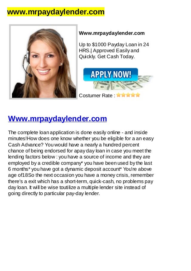 www.mrpaydaylender.com
Www.mrpaydaylender.com
Up to $1000 Payday Loan in 24
HRS.| Approved Easily and
Quickly. Get Cash Today.
Costumer Rate :
Www.mrpaydaylender.com
The complete loan application is done easily online - and inside
minutes!How does one know whether you be eligible for a an easy
Cash Advance? You would have a nearly a hundred percent
chance of being endorsed for apay day loan in case you meet the
lending factors below : you have a source of income and they are
employed by a credible company* you have been used by the last
6 months* you have got a dynamic deposit account* You're above
age of18So the next occasion you have a money crisis, remember
there's a exit which has a short-term, quick-cash, no problems pay
day loan. It will be wise toutilize a multiple lender site instead of
going directly to particular pay-day lender.
 
