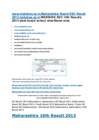 www.msbshse.ac.in,Maharashtra Board SSC Result
2013 msbshse.ac.in MSBSHSE SSC 10th Results
2013 state board school wise/Name wise
 www msbshse ac in
 www mahresult nic in
 www msbshse ac in ssc result 2013
 Mahresult nic in
 maharashtra ssc result 2013
 ssc mumbai board 2013 results
 msbshse
 ssc board mumbai result 2013 maharashtra
 ssc result 2013 maharashtra board date
 ssc board mumbai
Maharashtra Board SSC Result 2013
Maharashtra state board ssc result 2013 online website
10th result maharashtra board 2013 by name wise
Maharashtra board 10th result 2013 mumbai, Pune, kolhapur, konkan, nashik, nagpur
board ssc exam Results mhssc 10th results 2013 school wise
Maharashtra ssc result 2013 search by name, School Code
Maharashtra State Board of Secondary and Higher Secondary Education, Pune
SSC EXAMINATION RESULT, March 2013
SSC Result 2013 Maharashtra, Maharashtra SSC Result 2013, Maharashtra
Board SSC Result 2013, Check Result 2013 Maharashtra Board, Check SSC
Result 2013 Maharashtra, 10th Result 2013 Maharashtra, Maharashtra 10th
Result 2013
Maharashtra 10th Result 2013
 