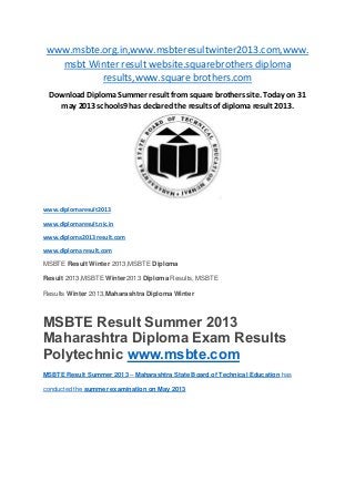 www.msbte.org.in,www.msbteresultwinter2013.com,www.
msbt Winter result website.squarebrothers diploma
results,www.square brothers.com
Download Diploma Summer result from square brothers site. Today on 31
may 2013 schools9 has declared the results of diploma result 2013.
www.diplomaresult2013
www.diplomaresult.nic.in
www.diploma2013 result.com
www.diploma result.com
MSBTE Result Winter 2013,MSBTE Diploma
Result 2013,MSBTE Winter2013 Diploma Results, MSBTE
Results Winter 2013,Maharashtra Diploma Winter
MSBTE Result Summer 2013
Maharashtra Diploma Exam Results
Polytechnic www.msbte.com
MSBTE Result Summer 2013 – Maharashtra State Board of Technical Education has
conducted the summer examination on May 2013
 