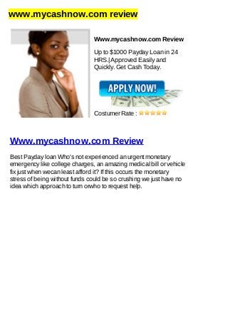 www.mycashnow.com review
Www.mycashnow.com Review
Up to $1000 Payday Loan in 24
HRS.| Approved Easily and
Quickly. Get Cash Today.
Costumer Rate :
Www.mycashnow.com Review
Best Payday loan Who's not experienced an urgent monetary
emergency like college charges, an amazing medical bill or vehicle
fix just when wecan least afford it? If this occurs the monetary
stress of being without funds could be so crushing we just have no
idea which approach to turn orwho to request help.
 