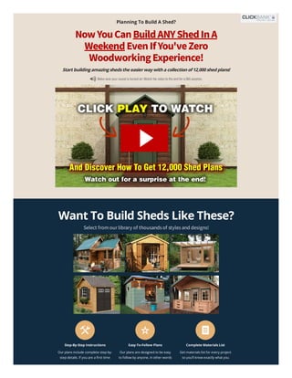 Step-By-Step Instructions
Our plans include complete step-by-
step details. If you are a first time
Easy-To-Follow Plans
Our plans are designed to be easy
to follow by anyone, in other words
Complete Materials List
Get materials list for every project
so you’ll know exactly what you
Planning To Build A Shed?
NowYouCanBuildANYShedInA
WeekendEvenIfYou'veZero
WoodworkingExperience!
Startbuildingamazingshedsthe easierwaywithacollectionof12,000shed plans!
Want To Build Sheds Like These?
Select from our library of thousands of styles and designs!
Ryan's Presentation
Ryan's Presentation
Delen
Delen
 