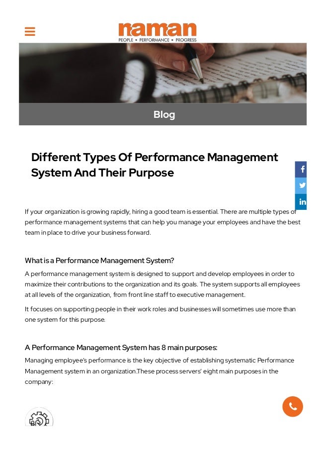 Blog
Different Types Of Performance Management
System And Their Purpose
If your organization is growing rapidly, hiring a good team is essential. There are multiple types of
performance management systems that can help you manage your employees and have the best
team in place to drive your business forward.
 
What is a Performance Management System?
A performance management system is designed to support and develop employees in order to
maximize their contributions to the organization and its goals. The system supports all employees
at all levels of the organization, from front line staff to executive management.
It focuses on supporting people in their work roles and businesses will sometimes use more than
one system for this purpose.
 
A Performance Management System has 8 main purposes:
Managing employee’s performance is the key objective of establishing systematic Performance
Management system in an organization.These process servers’ eight main purposes in the
company:





 