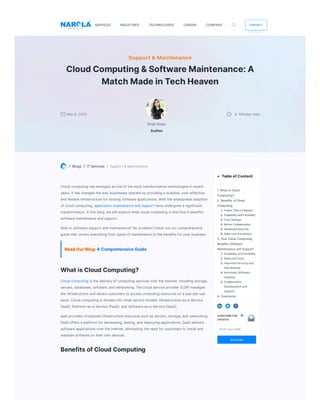 / Blogs / ITServices / Support &Maintenance
Cloud computing hasemerged asoneof themost transformativetechnologiesinrecent
years.It haschanged theway businessesoperateby providing a scalable,cost-effective,
and flexibleinfrastructurefor hosting softwareapplications.Withthewidespread adoption
of cloud computing,applicationmaintenanceand support haveundergonea significant
transformation.Inthisblog,wewill explorewhat cloud computing isand how it benefits
softwaremaintenanceand support.
New to softwaresupport and maintenance? No problem!Check out our comprehensive
guidethat coverseverything from typesof maintenanceto thebenefitsfor your business.
ReadOurBlog:AComprehensiveGuide
WhatisCloudComputing?
Cloud computing isthedelivery of computing servicesover theinternet,including storage,
servers,databases,software,and networking.Thecloud serviceprovider (CSP) manages
theinfrastructureand allowscustomersto accesscomputing resourcesona pay-per-use
basis.Cloud computing isdivided into threeservicemodels:Infrastructure-as-a-Service
(IaaS),Platform-as-a-Service(PaaS),and Software-as-a-Service(SaaS).
IaaS providesvirtualized infrastructureresourcessuchasservers,storage,and networking.
PaaS offersa platform for developing,testing,and deploying applications.SaaS delivers
softwareapplicationsover theinternet,eliminating theneed for customersto install and
maintainsoftwareontheir owndevices.
BenefitsofCloudComputing
Support & Maintenance
CloudComputing&SoftwareMaintenance:A
MatchMadeinTechHeaven
May 8,2023
Ifrah Khan
Author
4 Minutesread
1.Whatis Cloud
Computing?
2.Benefits ofCloud
Computing
1.FasterTimetoMarket
2.ScalabilityandFlexibility
3.CostSavings
4.BetterCollaboration
5.AdvancedSecurity
6.DataLossPrevention
3.How CloudComputing
Benefits Software
MaintenanceandSupport
1.ScalabilityandFlexibility
2.ReducedCosts
3.ImprovedSecurityand
DataBackup
4.AutomaticSoftware
Updates
5.Collaborative
Developmentand
Support
4.Conclusion
Enter your email
Subscribe
 TableofContent
SUBSCRIBEFOR
UPDATES
CAREER CONTACT
SERVICES INDUSTRIES TECHNOLOGIES COMPANY
 