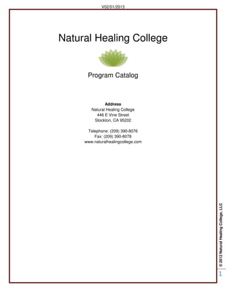 ©2012NaturalHealingCollege,LLC
1
V02/01/2013
Natural Healing College
Program Catalog
Address
Natural Healing College
446 E Vine Street
Stockton, CA 95202
Telephone: (209) 390-8076
Fax: (209) 390-8078
www.naturalhealingcollege.com
 