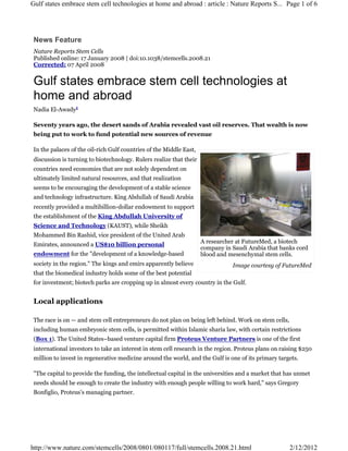 Gulf states embrace stem cell technologies at home and abroad : article : Nature Reports S... Page 1 of 6




 News Feature
 Nature Reports Stem Cells
 Published online: 17 January 2008 | doi:10.1038/stemcells.2008.21
 Corrected: 07 April 2008


 Gulf states embrace stem cell technologies at
 home and abroad
 Nadia El-Awady1

 Seventy years ago, the desert sands of Arabia revealed vast oil reserves. That wealth is now
 being put to work to fund potential new sources of revenue

 In the palaces of the oil-rich Gulf countries of the Middle East,
 discussion is turning to biotechnology. Rulers realize that their
 countries need economies that are not solely dependent on
 ultimately limited natural resources, and that realization
 seems to be encouraging the development of a stable science
 and technology infrastructure. King Abdullah of Saudi Arabia
 recently provided a multibillion-dollar endowment to support
 the establishment of the King Abdullah University of
 Science and Technology (KAUST), while Sheikh
 Mohammed Bin Rashid, vice president of the United Arab
                                                                     A researcher at FutureMed, a biotech
 Emirates, announced a US$10 billion personal
                                                                     company in Saudi Arabia that banks cord
 endowment for the "development of a knowledge-based                 blood and mesenchymal stem cells.
 society in the region." The kings and emirs apparently believe                 Image courtesy of FutureMed
 that the biomedical industry holds some of the best potential
 for investment; biotech parks are cropping up in almost every country in the Gulf.


 Local applications

 The race is on — and stem cell entrepreneurs do not plan on being left behind. Work on stem cells,
 including human embryonic stem cells, is permitted within Islamic sharia law, with certain restrictions
 (Box 1). The United States–based venture capital firm Proteus Venture Partners is one of the first
 international investors to take an interest in stem cell research in the region. Proteus plans on raising $250
 million to invest in regenerative medicine around the world, and the Gulf is one of its primary targets.

 "The capital to provide the funding, the intellectual capital in the universities and a market that has unmet
 needs should be enough to create the industry with enough people willing to work hard," says Gregory
 Bonfiglio, Proteus's managing partner.




http://www.nature.com/stemcells/2008/0801/080117/full/stemcells.2008.21.html                          2/12/2012
 