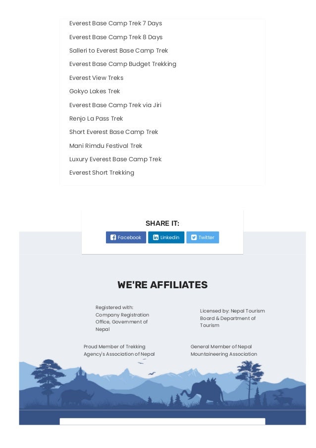 Everest Base Camp Trek 7 Days
Everest Base Camp Trek 8 Days
Salleri to Everest Base Camp Trek
Everest Base Camp Budget Trekking
Everest View Treks
Gokyo Lakes Trek
Everest Base Camp Trek via Jiri
Renjo La Pass Trek
Short Everest Base Camp Trek
Mani Rimdu Festival Trek
Luxury Everest Base Camp Trek
Everest Short Trekking
WE'RE AFFILIATES
Registered with:
Company Registration
Office, Government of
Nepal
Licensed by: Nepal Tourism
Board & Department of
Tourism
Proud Member of Trekking
Agency's Association of Nepal
General Member of Nepal
Mountaineering Association
SHARE IT:
 Facebook  Linkedin  Twitter
 