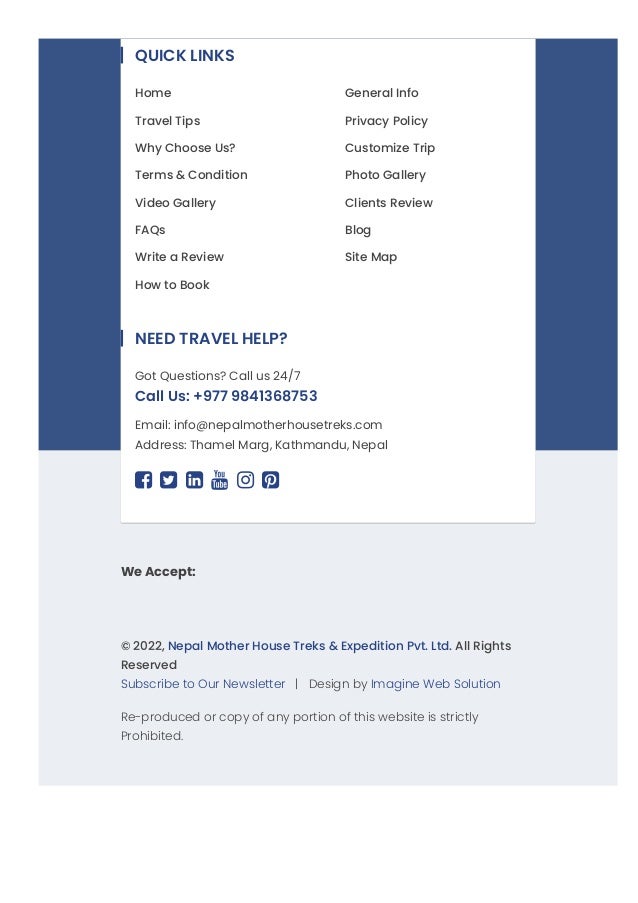We Accept:
© 2022, Nepal Mother House Treks & Expedition Pvt. Ltd. All Rights
Reserved
Subscribe to Our Newsletter   |   Design by Imagine Web Solution
Re-produced or copy of any portion of this website is strictly
Prohibited.
QUICK LINKS
Home General Info
Travel Tips Privacy Policy
Why Choose Us? Customize Trip
Terms & Condition Photo Gallery
Video Gallery Clients Review
FAQs Blog
Write a Review Site Map
How to Book
Email: info@nepalmotherhousetreks.com
Address: Thamel Marg, Kathmandu, Nepal
     
NEED TRAVEL HELP?
Got Questions? Call us 24/7
Call Us: +977 9841368753
 
