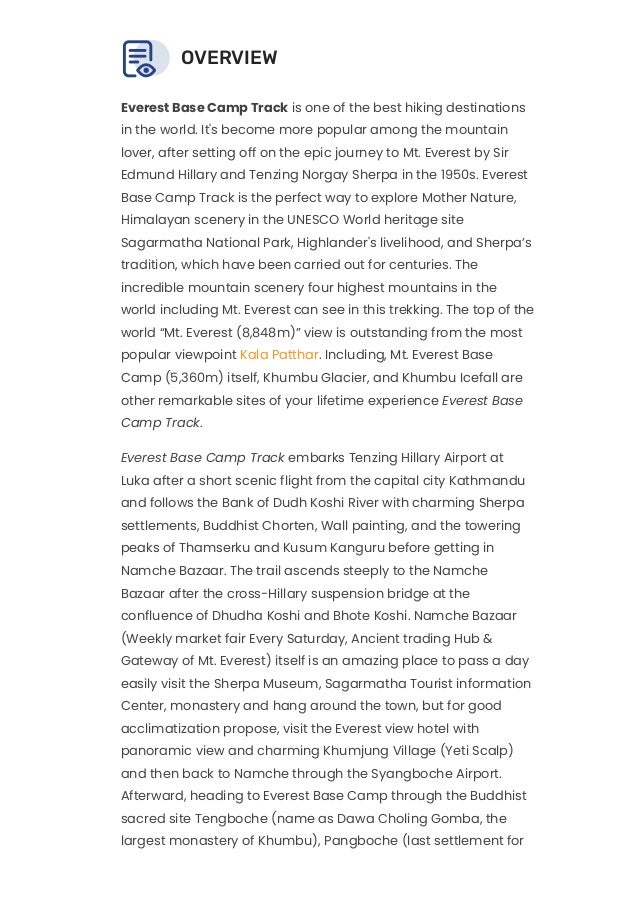 OVERVIEW
Everest Base Camp Track is one of the best hiking destinations
in the world. It's become more popular among the mountain
lover, after setting off on the epic journey to Mt. Everest by Sir
Edmund Hillary and Tenzing Norgay Sherpa in the 1950s. Everest
Base Camp Track is the perfect way to explore Mother Nature,
Himalayan scenery in the UNESCO World heritage site
Sagarmatha National Park, Highlander's livelihood, and Sherpa’s
tradition, which have been carried out for centuries. The
incredible mountain scenery four highest mountains in the
world including Mt. Everest can see in this trekking. The top of the
world “Mt. Everest (8,848m)” view is outstanding from the most
popular viewpoint Kala Patthar. Including, Mt. Everest Base
Camp (5,360m) itself, Khumbu Glacier, and Khumbu Icefall are
other remarkable sites of your lifetime experience Everest Base
Camp Track.
Everest Base Camp Track embarks Tenzing Hillary Airport at
Luka after a short scenic flight from the capital city Kathmandu
and follows the Bank of Dudh Koshi River with charming Sherpa
settlements, Buddhist Chorten, Wall painting, and the towering
peaks of Thamserku and Kusum Kanguru before getting in
Namche Bazaar. The trail ascends steeply to the Namche
Bazaar after the cross-Hillary suspension bridge at the
confluence of Dhudha Koshi and Bhote Koshi. Namche Bazaar
(Weekly market fair Every Saturday, Ancient trading Hub &
Gateway of Mt. Everest) itself is an amazing place to pass a day
easily visit the Sherpa Museum, Sagarmatha Tourist information
Center, monastery and hang around the town, but for good
acclimatization propose, visit the Everest view hotel with
panoramic view and charming Khumjung Village (Yeti Scalp)
and then back to Namche through the Syangboche Airport.
Afterward, heading to Everest Base Camp through the Buddhist
sacred site Tengboche (name as Dawa Choling Gomba, the
largest monastery of Khumbu), Pangboche (last settlement for
the EBC), Dingboche with significant Himalayan vista. During the

 