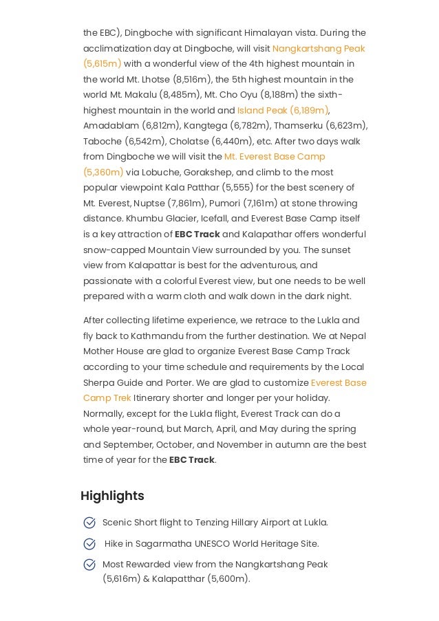 the EBC), Dingboche with significant Himalayan vista. During the
acclimatization day at Dingboche, will visit Nangkartshang Peak
(5,615m) with a wonderful view of the 4th highest mountain in
the world Mt. Lhotse (8,516m), the 5th highest mountain in the
world Mt. Makalu (8,485m), Mt. Cho Oyu (8,188m) the sixth-
highest mountain in the world and Island Peak (6,189m),
Amadablam (6,812m), Kangtega (6,782m), Thamserku (6,623m),
Taboche (6,542m), Cholatse (6,440m), etc. After two days walk
from Dingboche we will visit the Mt. Everest Base Camp
(5,360m) via Lobuche, Gorakshep, and climb to the most
popular viewpoint Kala Patthar (5,555) for the best scenery of
Mt. Everest, Nuptse (7,861m), Pumori (7,161m) at stone throwing
distance. Khumbu Glacier, Icefall, and Everest Base Camp itself
is a key attraction of EBC Track and Kalapathar offers wonderful
snow-capped Mountain View surrounded by you. The sunset
view from Kalapattar is best for the adventurous, and
passionate with a colorful Everest view, but one needs to be well
prepared with a warm cloth and walk down in the dark night.
After collecting lifetime experience, we retrace to the Lukla and
fly back to Kathmandu from the further destination. We at Nepal
Mother House are glad to organize Everest Base Camp Track
according to your time schedule and requirements by the Local
Sherpa Guide and Porter. We are glad to customize Everest Base
Camp Trek Itinerary shorter and longer per your holiday.
Normally, except for the Lukla flight, Everest Track can do a
whole year-round, but March, April, and May during the spring
and September, October, and November in autumn are the best
time of year for the EBC Track.
Highlights
Scenic Short flight to Tenzing Hillary Airport at Lukla.

 Hike in Sagarmatha UNESCO World Heritage Site.

Most Rewarded view from the Nangkartshang Peak
(5,616m) & Kalapatthar (5,600m).

 