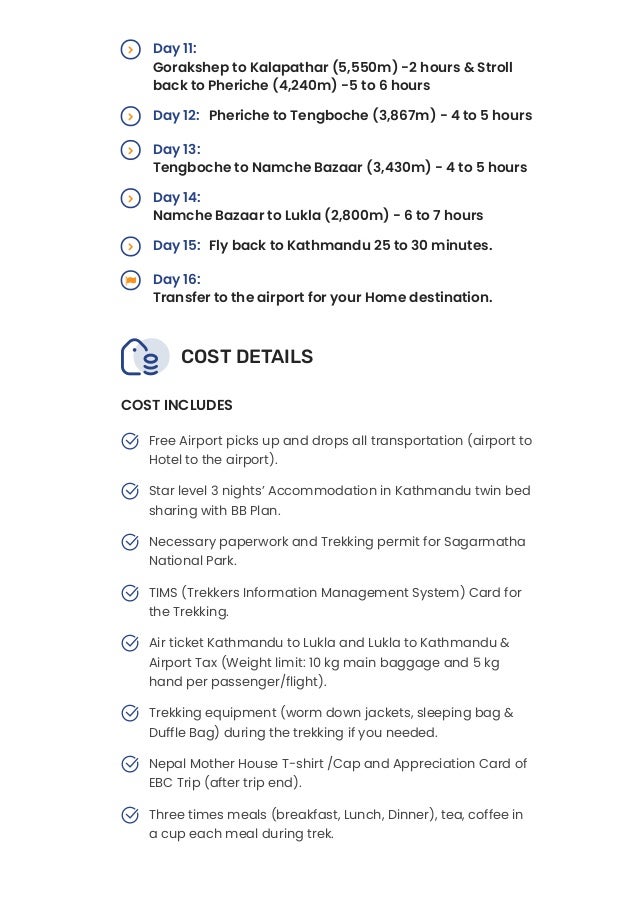 COST DETAILS
Day 11:
Gorakshep to Kalapathar (5,550m) -2 hours & Stroll
back to Pheriche (4,240m) -5 to 6 hours

Day 12: Pheriche to Tengboche (3,867m) - 4 to 5 hours

Day 13:
Tengboche to Namche Bazaar (3,430m) - 4 to 5 hours

Day 14:
Namche Bazaar to Lukla (2,800m) - 6 to 7 hours

Day 15: Fly back to Kathmandu 25 to 30 minutes.

Day 16:
Transfer to the airport for your Home destination.


COST INCLUDES
Free Airport picks up and drops all transportation (airport to
Hotel to the airport).

Star level 3 nights’ Accommodation in Kathmandu twin bed
sharing with BB Plan.

Necessary paperwork and Trekking permit for Sagarmatha
National Park.

TIMS (Trekkers Information Management System) Card for
the Trekking.

Air ticket Kathmandu to Lukla and Lukla to Kathmandu &
Airport Tax (Weight limit: 10 kg main baggage and 5 kg
hand per passenger/flight).

Trekking equipment (worm down jackets, sleeping bag &
Duffle Bag) during the trekking if you needed.

Nepal Mother House T-shirt /Cap and Appreciation Card of
EBC Trip (after trip end).

Three times meals (breakfast, Lunch, Dinner), tea, coffee in
a cup each meal during trek.

Soft & comfortable private accommodation entire Mountain
 