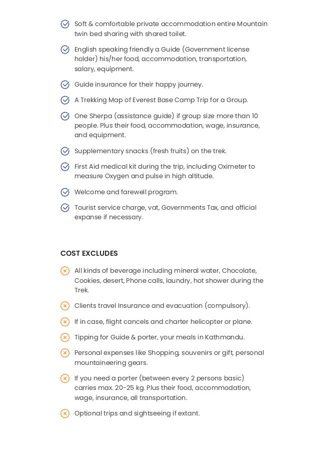 Soft & comfortable private accommodation entire Mountain
twin bed sharing with shared toilet.

English speaking friendly a Guide (Government license
holder) his/her food, accommodation, transportation,
salary, equipment.

Guide insurance for their happy journey.

A Trekking Map of Everest Base Camp Trip for a Group.

One Sherpa (assistance guide) if group size more than 10
people. Plus their food, accommodation, wage, insurance,
and equipment.

Supplementary snacks (fresh fruits) on the trek.

First Aid medical kit during the trip, including Oximeter to
measure Oxygen and pulse in high altitude.

Welcome and farewell program.

Tourist service charge, vat, Governments Tax, and official
expanse if necessary.
 

COST EXCLUDES
All kinds of beverage including mineral water, Chocolate,
Cookies, desert, Phone calls, laundry, hot shower during the
Trek.

Clients travel Insurance and evacuation (compulsory).

If in case, flight cancels and charter helicopter or plane.

Tipping for Guide & porter, your meals in Kathmandu.

Personal expenses like Shopping, souvenirs or gift, personal
mountaineering gears.

If you need a porter (between every 2 persons basic)
carries max. 20-25 kg. Plus their food, accommodation,
wage, insurance, all transportation.

Optional trips and sightseeing if extant.

International airfare, airport departure tax, and Visa fee.

 