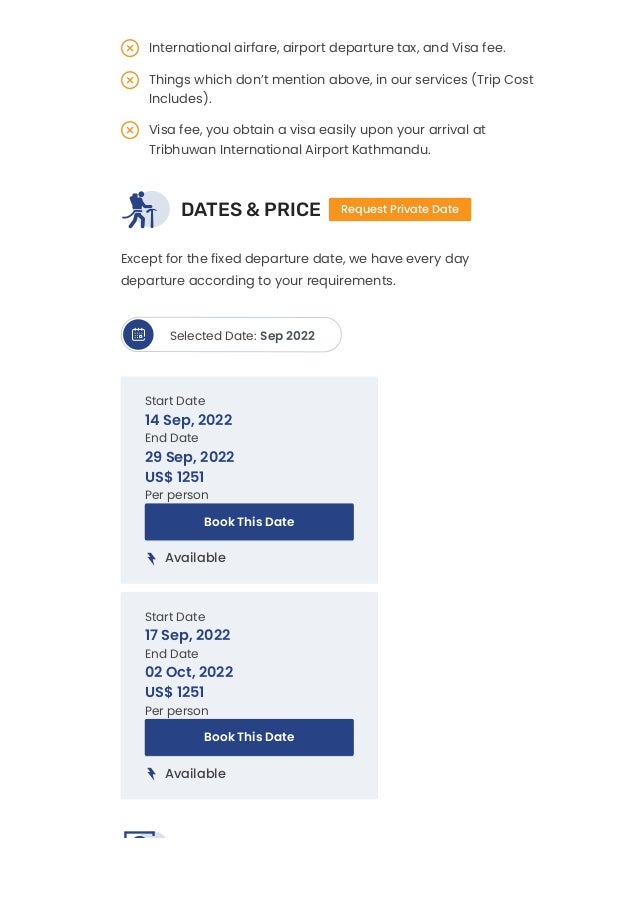 DATES & PRICE Request Private Date
Except for the fixed departure date, we have every day
departure according to your requirements.
 Selected Date:
 Available
 Available
VIDEO & MAP
Sep 2022
Start Date
14 Sep, 2022
End Date
29 Sep, 2022
US$ 1251
Per person
Book This Date
Start Date
17 Sep, 2022
End Date
02 Oct, 2022
US$ 1251
Per person
Book This Date
International airfare, airport departure tax, and Visa fee.

Things which don’t mention above, in our services (Trip Cost
Includes).

Visa fee, you obtain a visa easily upon your arrival at
Tribhuwan International Airport Kathmandu.



 