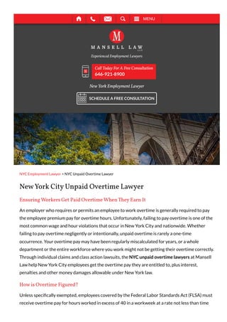 NYC Employment Lawyer > NYC Unpaid Overtime Lawyer
New York City Unpaid Overtime Lawyer
Ensuring Workers Get Paid Overtime When They Earn It
An employer who requires or permits an employee to work overtime is generally required to pay
the employee premium pay for overtime hours. Unfortunately, failing to pay overtime is one of the
most common wage and hour violations that occur in New York City and nationwide. Whether
failing to pay overtime negligently or intentionally, unpaid overtime is rarely a one-time
occurrence. Your overtime pay may have been regularly miscalculated for years, or a whole
department or the entire workforce where you work might not be getting their overtime correctly.
Through individual claims and class action lawsuits, the NYC unpaid overtime lawyers at Mansell
Law help New York City employees get the overtime pay they are entitled to, plus interest,
penalties and other money damages allowable under New York law.
How is Overtime Figured?
Unless specifically exempted, employees covered by the Federal Labor Standards Act (FLSA) must
receive overtime pay for hours worked in excess of 40 in a workweek at a rate not less than time
New York Employment Lawyer
Call Today For A Free Consultation
646-921-8900
SCHEDULE A FREE CONSULTATION
MENU
 