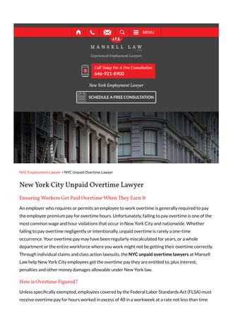 NYC Employment Lawyer > NYC Unpaid Overtime Lawyer
New York City Unpaid Overtime Lawyer
Ensuring Workers Get Paid Overtime When They Earn It
An employer who requires or permits an employee to work overtime is generally required to pay
the employee premium pay for overtime hours. Unfortunately, failing to pay overtime is one of the
most common wage and hour violations that occur in New York City and nationwide. Whether
failing to pay overtime negligently or intentionally, unpaid overtime is rarely a one-time
occurrence. Your overtime pay may have been regularly miscalculated for years, or a whole
department or the entire workforce where you work might not be getting their overtime correctly.
Through individual claims and class action lawsuits, the NYC unpaid overtime lawyers at Mansell
Law help New York City employees get the overtime pay they are entitled to, plus interest,
penalties and other money damages allowable under New York law.
How is Overtime Figured?
Unless speci cally exempted, employees covered by the Federal Labor Standards Act (FLSA) must
receive overtime pay for hours worked in excess of 40 in a workweek at a rate not less than time
New York Employment Lawyer
Call Today For A Free Consultation
646-921-8900
SCHEDULE A FREE CONSULTATION
MENU
 