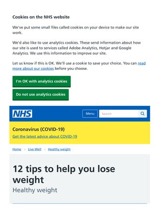 Home Live Well Healthy weight
12 tips to help you lose
weight
Healthy weight
Search
Coronavirus (COVID-19)
Get the latest advice about COVID-19
Cookies on the NHS website
We've put some small files called cookies on your device to make our site
work.
We'd also like to use analytics cookies. These send information about how
our site is used to services called Adobe Analytics, Hotjar and Google
Analytics. We use this information to improve our site.
Let us know if this is OK. We'll use a cookie to save your choice. You can read
more about our cookies before you choose.
I'm OK with analytics cookies
Do not use analytics cookies
Menu
 