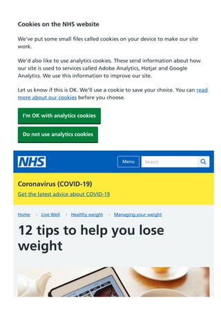 Home Live Well Healthy weight Managing your weight
12 tips to help you lose
weight
Search
Coronavirus (COVID-19)
Get the latest advice about COVID-19
Cookies on the NHS website
We've put some small files called cookies on your device to make our site
work.
We'd also like to use analytics cookies. These send information about how
our site is used to services called Adobe Analytics, Hotjar and Google
Analytics. We use this information to improve our site.
Let us know if this is OK. We'll use a cookie to save your choice. You can read
more about our cookies before you choose.
I'm OK with analytics cookies
Do not use analytics cookies
Menu
 