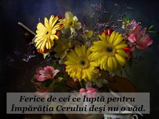 Ferice de cei ce luptă pentru
Împărăţia Cerului deşi nu o văd.
 
