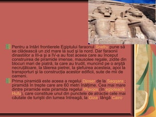 Pentru a întări frontierele Egiptului faraonul Snefru pune să
se clădească un zid mare la sud şi la nord. Dar faraonii
dinastiilor a III-a şi a IV-a au fost aceea care au început
construirea de piramide imense, mausolee regale, zidite din
blocuri mari de piatră, la care au trudit, muncind pe o arşiţă
necruţătoare, la tăierea pietrei, la şlefuirea acesteia, apoi la
transporturi şi la construcţia acestor edificii, sute de mii de
oameni.
Prima piramidă este aceea a regelui Djoser de la Saqqara ;
piramidă în trepte care are 60 metri înălţime. Cea mai mare
dintre piramide este piramida regelui Kheops (în egipteană
Hufu), care constituie unul din punctele de atracţie cele mai
căutate de turiştii din lumea întreagă, la Giza, lângă Cairo.
 