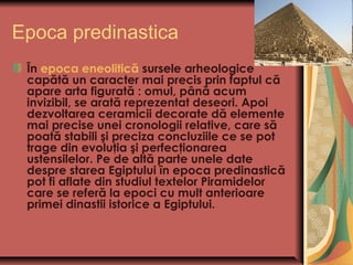 Epoca predinastica
 În epoca eneolitică sursele arheologice
 capătă un caracter mai precis prin faptul că
 apare arta figurată: omul, până acum
 invizibil, se arată reprezentat deseori. Apoi
 dezvoltarea ceramicii decorate dă elemente
 mai precise unei cronologii relative, care să
 poată stabili şi preciza concluziile ce se pot
 trage din evoluţia şi perfecţionarea
 ustensilelor. Pe de altă parte unele date
 despre starea Egiptului în epoca predinastică
 pot fi aflate din studiul textelor Piramidelor
 care se referă la epoci cu mult anterioare
 primei dinastii istorice a Egiptului.
 