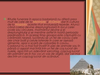 Riturile funerare în epoca badariană nu diferă prea
mult de cele de la Merimide şi El-Omari dar în cultura
de la Nagada aceste rituri evoluează repede. Atunci
când coliba devine dreptunghiulară în locul celei
ovale sau circulare, mormântul devine şi el
dreptunghiular şi se menţine astfel în toată perioada
predinastică. În acelaşi timp groapa este căptuşită cu
cărămidă nearsă, lucrându-se un fel de cavou care
are chiar bolţi şi celule laterale în care se aşează
alimente, apoi o scară de coborâre în cavou.
Cadavrul nu a mai fost învelit în piei de animale sau în
pânză ci aşezat mai întâi într-un fel de coş lucrat din
nuiele, apoi într-un adevărat sarcofag, coşciug lucrat
din pământ ars în foc ca un vas de argilă, dar cel mai
des într-un coşciug lucrat din scânduri.
 