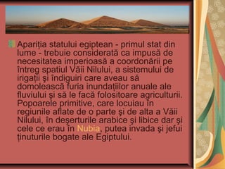 Apariţia statului egiptean - primul stat din
lume - trebuie considerată ca impusă de
necesitatea imperioasă a coordonării pe
întreg spatiul Văii Nilului, a sistemului de
irigaţii şi îndiguiri care aveau să
domolească furia inundaţiilor anuale ale
fluviului şi să le facă folositoare agriculturii.
Popoarele primitive, care locuiau în
regiunile aflate de o parte şi de alta a Văii
Nilului, în deşerturile arabice şi libice dar şi
cele ce erau în Nubia, putea invada şi jefui
ţinuturile bogate ale Egiptului.
 