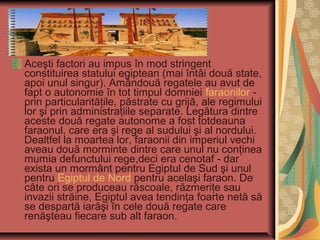 Aceşti factori au impus în mod stringent
constituirea statului egiptean (mai întâi două state,
apoi unul singur). Amândouă regatele au avut de
fapt o autonomie în tot timpul domniei faraonilor -
prin particularităţile, păstrate cu grijă, ale regimului
lor şi prin administraţiile separate. Legătura dintre
aceste două regate autonome a fost totdeauna
faraonul, care era şi rege al sudului şi al nordului.
Dealtfel la moartea lor, faraonii din imperiul vechi
aveau două morminte dintre care unul nu conţinea
mumia defunctului rege,deci era cenotaf - dar
exista un mormânt pentru Egiptul de Sud şi unul
pentru Egiptul de Nord pentru acelaşi faraon. De
câte ori se produceau răscoale, răzmeriţe sau
invazii străine, Egiptul avea tendinţa foarte netă să
se despartă iarăşi în cele două regate care
renăşteau fiecare sub alt faraon.
 